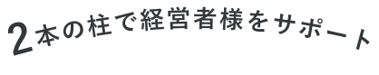 2本の柱で経営者様をサポート